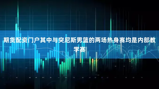 期货配资门户其中与突尼斯男篮的两场热身赛均是内部教学赛