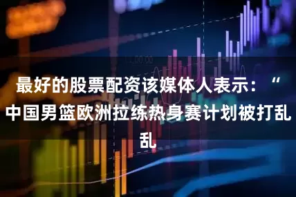最好的股票配资该媒体人表示：“中国男篮欧洲拉练热身赛计划被打乱