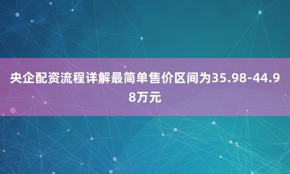 央企配资流程详解最简单售价区间为35.98-44.98万元