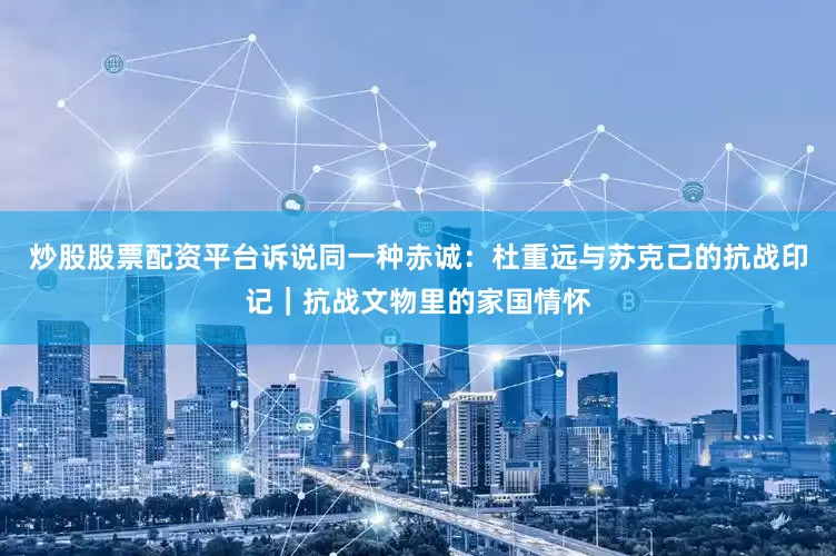 炒股股票配资平台诉说同一种赤诚：杜重远与苏克己的抗战印记｜抗战文物里的家国情怀