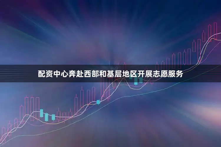 配资中心奔赴西部和基层地区开展志愿服务