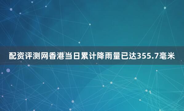 配资评测网香港当日累计降雨量已达355.7毫米