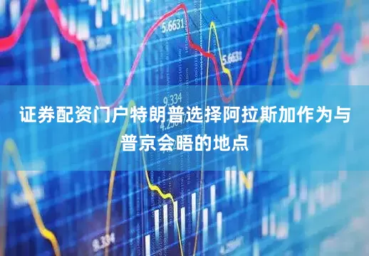 证券配资门户特朗普选择阿拉斯加作为与普京会晤的地点