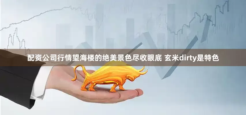 配资公司行情望海楼的绝美景色尽收眼底 玄米dirty是特色